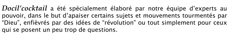 Docil'cocktail a été spécialement élaboré par notre équipe d'experts au pouvoir, dans le but d'apaiser certains sujets et mouvements tourmentés par "Dieu", enfièvrés par des idées de "révolution" ou tout simplement pour ceux qui se posent un peu trop de questions.